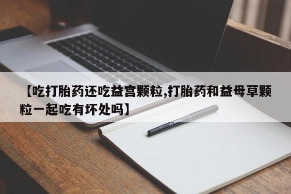 药流药怎么购买【吃打胎药还吃益宫颗粒,打胎药和益母草颗粒一起吃有坏处吗】