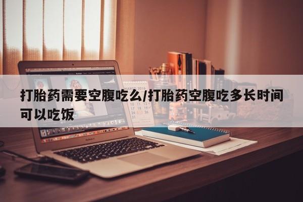 药流药怎么购买打胎药需要空腹吃么/打胎药空腹吃多长时间可以吃饭