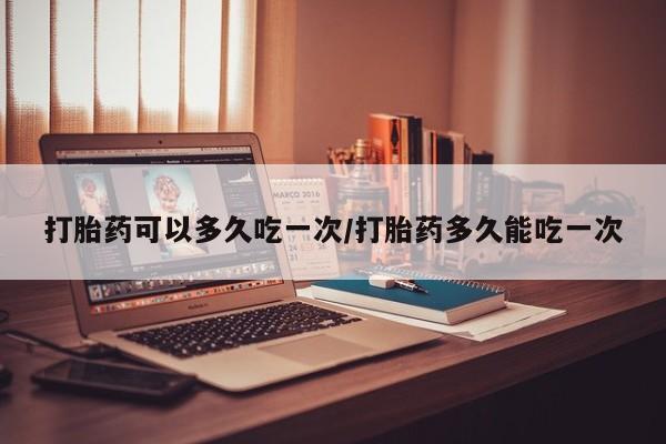 药流药怎么购买打胎药可以多久吃一次/打胎药多久能吃一次