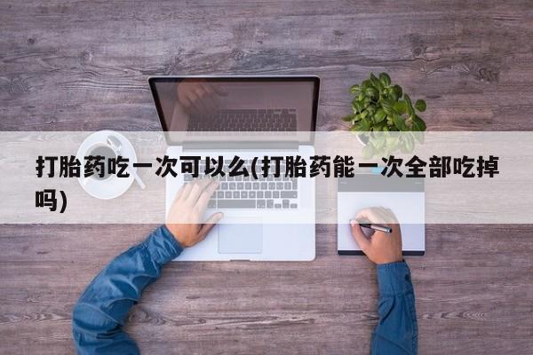 药流药怎么购买打胎药吃一次可以么(打胎药能一次全部吃掉吗)