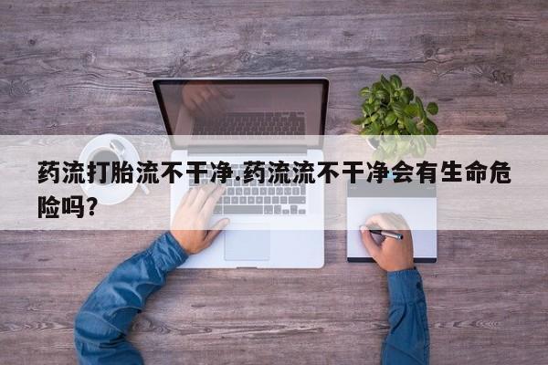 药流药怎么购买药流打胎流不干净.药流流不干净会有生命危险吗？