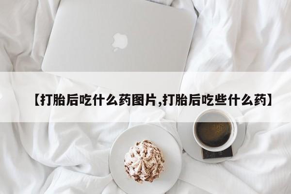 药流药怎么购买【打胎后吃什么药图片,打胎后吃些什么药】