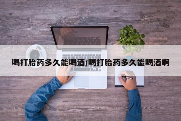 药流药怎么购买喝打胎药多久能喝酒/喝打胎药多久能喝酒啊
