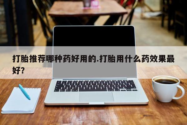 药流药怎么购买打胎推荐哪种药好用的.打胎用什么药效果最好？