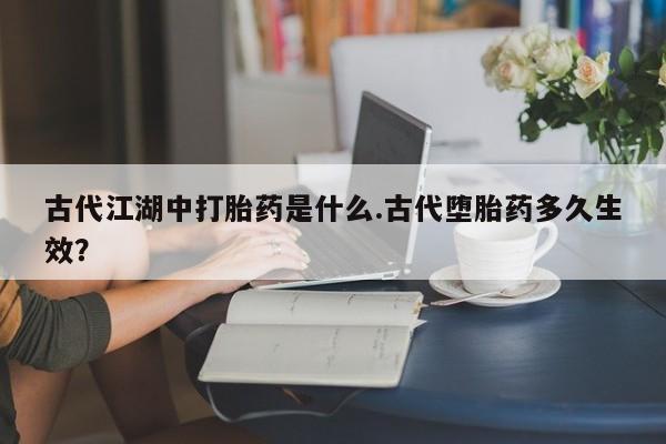药流药怎么购买古代江湖中打胎药是什么.古代堕胎药多久生效？
