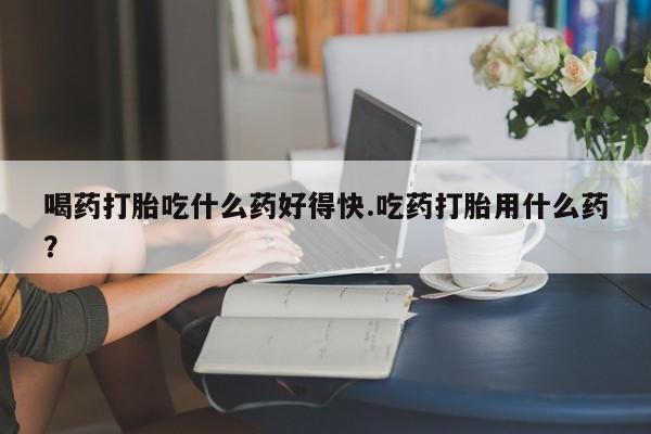 药流药怎么购买喝药打胎吃什么药好得快.吃药打胎用什么药？
