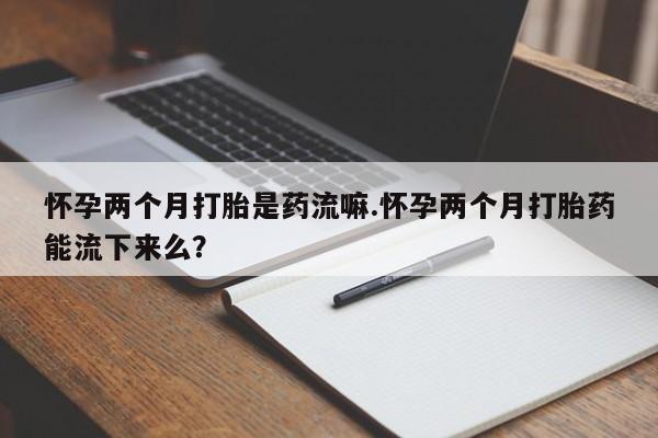 药流药怎么购买怀孕两个月打胎是药流嘛.怀孕两个月打胎药能流下来么？