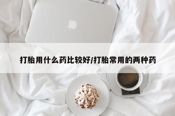 药流药怎么购买打胎用什么药比较好/打胎常用的两种药