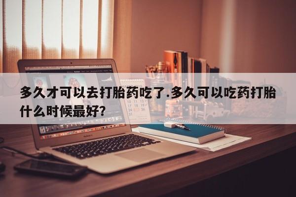 药流药怎么购买多久才可以去打胎药吃了.多久可以吃药打胎什么时候最好？