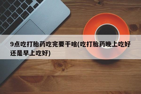 药流药怎么购买9点吃打胎药吃完要干啥(吃打胎药晚上吃好还是早上吃好)