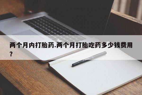药流药怎么购买两个月内打胎药.两个月打胎吃药多少钱费用？