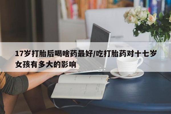 药流药怎么购买17岁打胎后喝啥药最好/吃打胎药对十七岁女孩有多大的影响