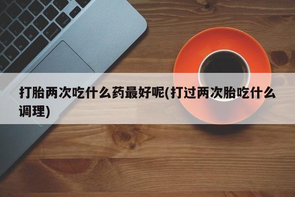 药流药怎么购买打胎两次吃什么药最好呢(打过两次胎吃什么调理)