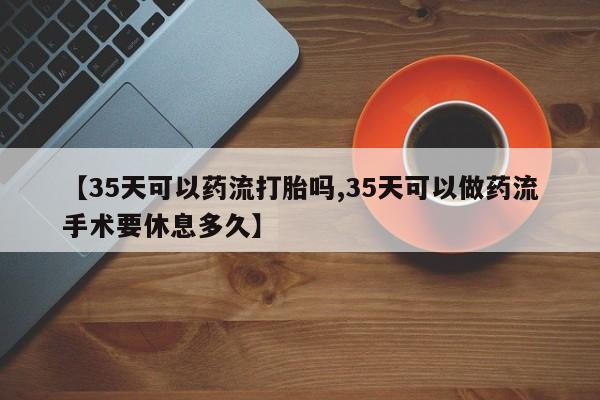 药流药怎么购买【35天可以药流打胎吗,35天可以做药流手术要休息多久】