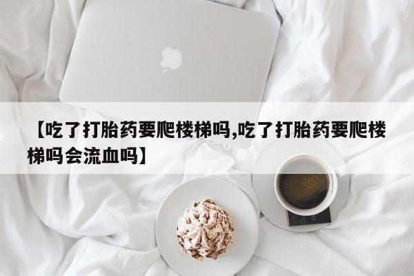 药流药怎么购买【吃了打胎药要爬楼梯吗,吃了打胎药要爬楼梯吗会流血吗】
