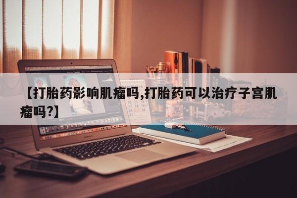 药流药怎么购买【打胎药影响肌瘤吗,打胎药可以治疗子宫肌瘤吗?】