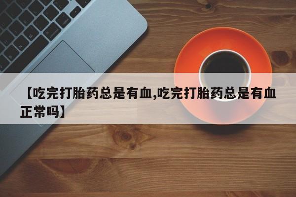 药流药怎么购买【吃完打胎药总是有血,吃完打胎药总是有血正常吗】