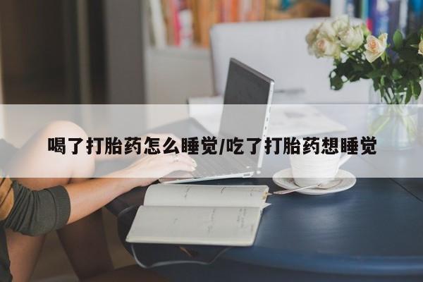 药流药怎么购买喝了打胎药怎么睡觉/吃了打胎药想睡觉
