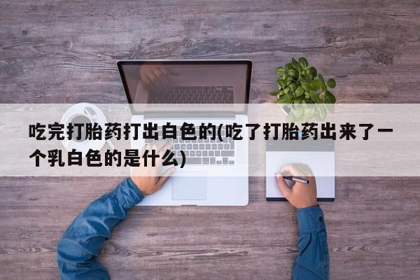 药流药怎么购买吃完打胎药打出白色的(吃了打胎药出来了一个乳白色的是什么)