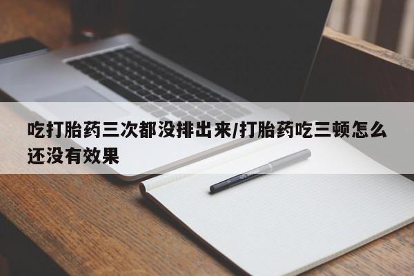 药流药怎么购买吃打胎药三次都没排出来/打胎药吃三顿怎么还没有效果