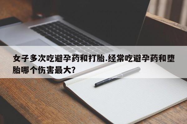 药流药怎么购买女子多次吃避孕药和打胎.经常吃避孕药和堕胎哪个伤害最大？
