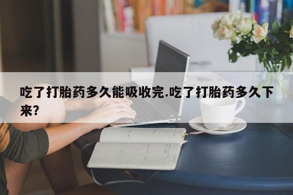 药流药怎么购买吃了打胎药多久能吸收完.吃了打胎药多久下来？
