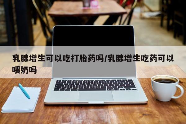 药流药怎么购买乳腺增生可以吃打胎药吗/乳腺增生吃药可以喂奶吗