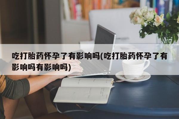 药流药怎么购买吃打胎药怀孕了有影响吗(吃打胎药怀孕了有影响吗有影响吗)